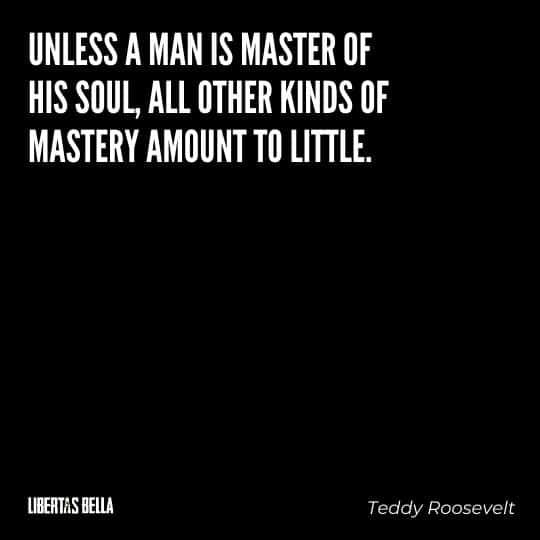 Teddy Roosevelt Quotes - "Unless a man is master of his soul, all other kinds of mastery amount to little."